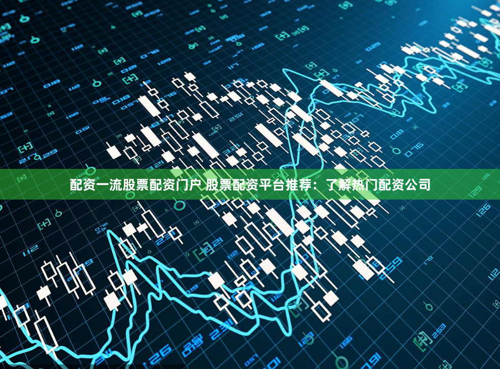 配资一流股票配资门户 股票配资平台推荐：了解热门配资公司