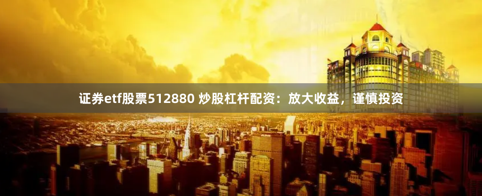 证券etf股票512880 炒股杠杆配资：放大收益，谨慎投资