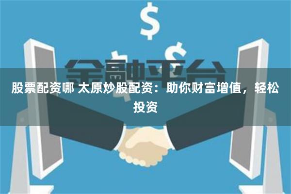 股票配资哪 太原炒股配资：助你财富增值，轻松投资