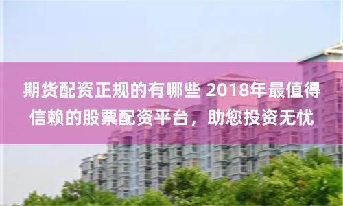 期货配资正规的有哪些 2018年最值得信赖的股票配资平台，助您投资无忧