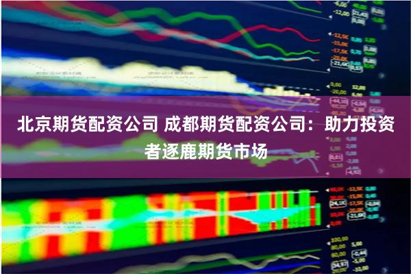 北京期货配资公司 成都期货配资公司：助力投资者逐鹿期货市场