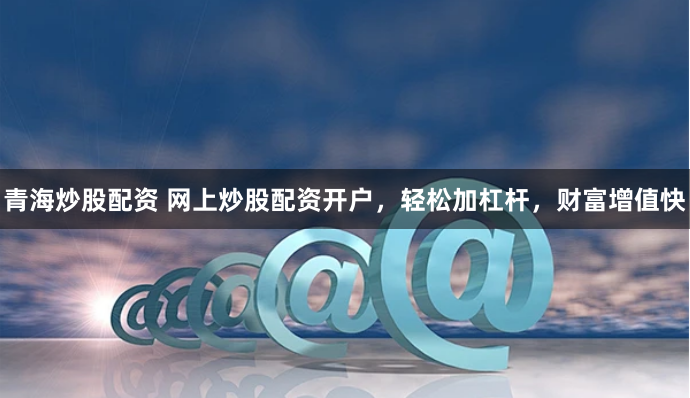 青海炒股配资 网上炒股配资开户，轻松加杠杆，财富增值快