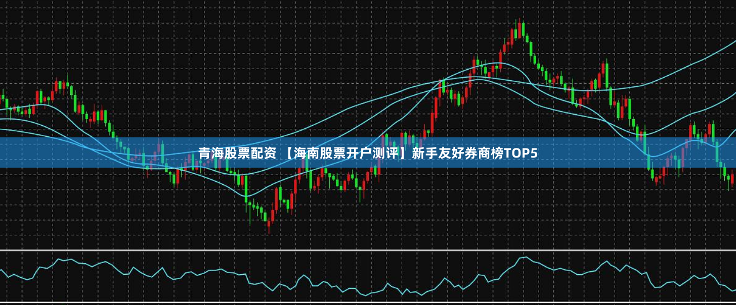 青海股票配资 【海南股票开户测评】新手友好券商榜TOP5
